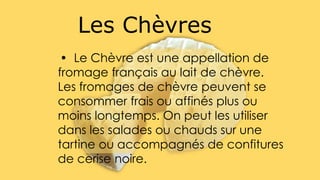 • Le Chèvre est une appellation de
fromage français au lait de chèvre.
Les fromages de chèvre peuvent se
consommer frais ou affinés plus ou
moins longtemps. On peut les utiliser
dans les salades ou chauds sur une
tartine ou accompagnés de confitures
de cerise noire.
Les Chèvres
 