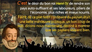 C’est le désir du bon roi Henri IV de rendre son
pays auto-suffisant et ses laboureurs, piliers de
l’économie, plus riches et mieux nourris.
Faire de ce plat festif l’ordinaire du paysan était
une belle manœuvre politique, un bon coup de
pub, dirions-nous maintenant, destiné à montrer
que ses paysans vivaient bien.
 