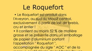 Le Roquefort
• Le Roquefort est produit dans
l'Aveyron, au sud du Massif central,
exclusivement à partir de lait de brebis,
cru et entier !
• Il contient au moins 52 % de matière
grasse et se présente dans un emballage
de papier d'aluminium portant
l'appellation " Roquefort ",
accompagnée du sigle " AOC " et de la
 
