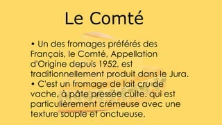 Le Comté
• Un des fromages préférés des
Français, le Comté, Appellation
d'Origine depuis 1952, est
traditionnellement produit dans le Jura.
• C'est un fromage de lait cru de
vache, à pâte pressée cuite. qui est
particulièrement crémeuse avec une
texture souple et onctueuse.
 