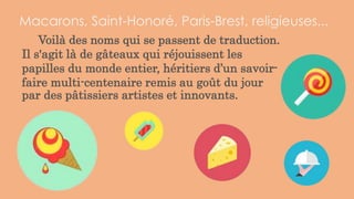 Voilà des noms qui se passent de traduction.
Il s'agit là de gâteaux qui réjouissent les
papilles du monde entier, héritiers d’un savoir-
faire multi-centenaire remis au goût du jour
par des pâtissiers artistes et innovants.
Macarons, Saint-Honoré, Paris-Brest, religieuses...
 