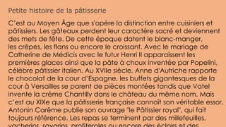 Petite histoire de la pâtisserie
C’est au Moyen Âge que s'opère la distinction entre cuisiniers et
pâtissiers. Les gâteaux perdent leur caractère sacré et deviennent
des mets de fête. De cette époque datent le blanc-manger,
les crêpes, les flans ou encore le croissant. Avec le mariage de
Catherine de Médicis avec le futur Henri II apparaissent les
premières glaces ainsi que la pâte à choux inventée par Popelini,
célèbre pâtissier italien. Au XVIIe siècle, Anne d'Autriche rapporte
le chocolat de la cour d’Espagne, les buffets gigantesques de la
cour à Versailles se parent de pièces montées tandis que Vatel
invente la crème Chantilly dans le château du même nom. Mais
c’est au XIXe que la pâtisserie française connaît son véritable essor.
Antonin Carême publie son ouvrage "le Pâtissier royal", qui fait
toujours référence. Les repas se terminent par des millefeuilles,
 