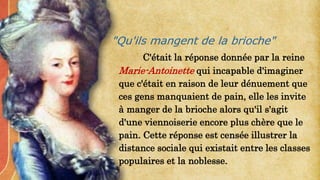 C'était la réponse donnée par la reine
Marie-Antoinette qui incapable d'imaginer
que c'était en raison de leur dénuement que
ces gens manquaient de pain, elle les invite
à manger de la brioche alors qu'il s'agit
d'une viennoiserie encore plus chère que le
pain. Cette réponse est censée illustrer la
distance sociale qui existait entre les classes
populaires et la noblesse.
"Qu'ils mangent de la brioche"
 