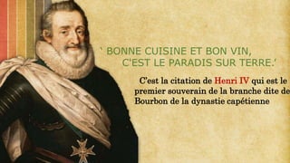 C’est la citation de Henri IV qui est le
premier souverain de la branche dite de
Bourbon de la dynastie capétienne
‘ BONNE CUISINE ET BON VIN,
C'EST LE PARADIS SUR TERRE.’
 