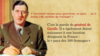 « Comment voulez-vous gouverner un pays où il
existe 246 variétés de fromage? »
C’est le parole de général de
Gaulle. Il a également donné
naissance à une locution
désignant la France :
le « pays des 300 fromages »
 