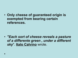 Only cheese of guaranteed origin is exempted from bearing certain references.   "Each sort of cheese reveals a pasture of a differente green , under a different sky ".  Italo Calvino  wrote. 