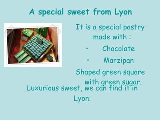 It is a special pastry made with :  Chocolate Marzipan Shaped green square with green sugar. Luxurious sweet, we can find it in Lyon. A special sweet from Lyon 