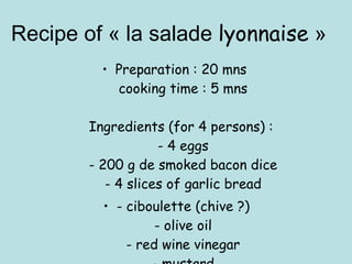 Recipe of « la salade  lyonnaise  » Preparation : 20 mns  cooking time : 5 mns Ingredients (for 4 persons) :  - 4 eggs - 200 g de smoked bacon dice - 4 slices of garlic bread - ciboulette (chive ?) - olive oil - red wine vinegar - mustard 