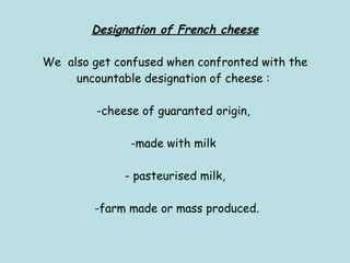 Designation of French cheese We  also get confused when confronted with the uncountable designation of cheese :  -cheese of guaranted origin,  -made with milk  - pasteurised milk,  -farm made or mass produced. 