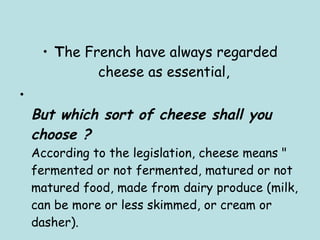 T he French have always regarded cheese as essential,  But which sort of cheese shall you choose ?  According to the legislation, cheese means " fermented or not fermented, matured or not matured food, made from dairy produce (milk, can be more or less skimmed, or cream or dasher). 