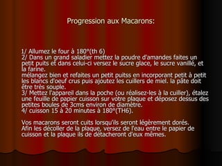 Progression aux Macarons: 1/ Allumez le four à 180°(th 6) 2/ Dans un grand saladier mettez la poudre d'amandes faites un petit puits et dans celui-ci versez le sucre glace, le sucre vanillé, et la farine. mélangez bien et refaites un petit puitss en incorporant petit à petit les blancs d'oeuf crus puis ajoutez les cuillers de miel. la pâte doit être très souple. 3/ Mettez l'appareil dans la poche (ou réalisez-les à la cuiller), étalez une feuille de papier cuisson sur votre plaque et déposez dessus des petites boules de 3cms environ de diamètre. 4/ cuisson 15 à 20 minutes à 180°(TH6). Vos macarons seront cuits lorsqu'ils seront légèrement dorés. Afin les décoller de la plaque, versez de l'eau entre le papier de cuisson et la plaque ils de détacheront d'eux mêmes.  