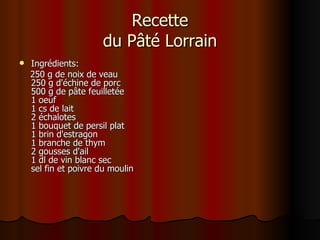 Recette du Pâté Lorrain Ingrédients: 250 g de noix de veau  250 g d'échine de porc  500 g de pâte feuilletée  1 oeuf 1 cs de lait  2 échalotes  1 bouquet de persil plat 1 brin d'estragon 1 branche de thym 2 gousses d'ail 1 dl de vin blanc sec  sel fin et poivre du moulin  