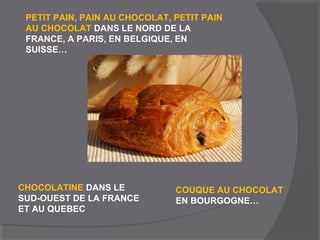 PETIT PAIN, PAIN AU CHOCOLAT, PETIT PAIN
AU CHOCOLAT DANS LE NORD DE LA
FRANCE, A PARIS, EN BELGIQUE, EN
SUISSE…
CHOCOLATINE DANS LE
SUD-OUEST DE LA FRANCE
ET AU QUEBEC
COUQUE AU CHOCOLAT
EN BOURGOGNE…
 