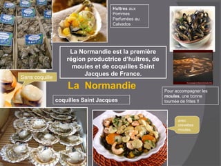La Normandie est la première
région productrice d’huîtres, de
moules et de coquilles Saint
Jacques de France.
Huîtres aux
Pommes
Parfumées au
Calvados
Pour accompagner les
moules, une bonne
tournée de frites !!coquilles Saint Jacques
Sans coquille
avec
crevettes
moules,
La Normandie
 