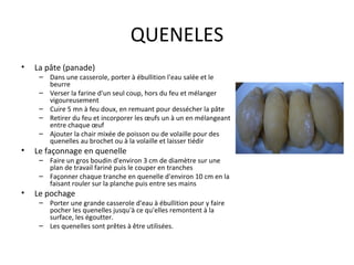 QUENELES La pâte (panade) Dans une casserole, porter à ébullition l'eau salée et le beurre Verser la farine d'un seul coup, hors du feu et mélanger vigoureusement Cuire 5 mn à feu doux, en remuant pour dessécher la pâte Retirer du feu et incorporer les œufs un à un en mélangeant entre chaque œuf Ajouter la chair mixée de poisson ou de volaille pour des quenelles au brochet ou à la volaille et laisser tiédir Le façonnage en quenelle Faire un gros boudin d'environ 3 cm de diamètre sur une plan de travail fariné puis le couper en tranches Façonner chaque tranche en quenelle d'environ 10 cm en la faisant rouler sur la planche puis entre ses mains Le pochage Porter une grande casserole d'eau à ébullition pour y faire pocher les quenelles jusqu'à ce qu'elles remontent à la surface, les égoutter. Les quenelles sont prêtes à être utilisées. 