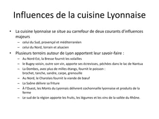 Influences de la cuisine LyonnaiseLa cuisine lyonnaise se situe au carrefour de deux courants d'influences majeurs celui du Sud, provençal et méditerranéen celui du Nord, lorrain et alsacienPlusieurs terroirs autour de Lyon apportent leur savoir-faire :Au Nord-Est, la Bresse fournit les volaillesle Bugey voisin, outre son vin, apporte ses écrevisses, péchées dans le lac de NantuaLa Dombes, avec plus de milles étangs, fournit le poisson : brochet, tanche, sandre, carpe, grenouilleAu Nord, le Charolais fournit la viande de bœufLa Saône délivre sa fritureÀ l'Ouest, les Monts du Lyonnais délivrent cochonnaille lyonnaise et produits de la ferme Le sud de la région apporte les fruits, les légumes et les vins de la vallée du Rhône.