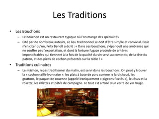 Les TraditionsLes BouchonsLe bouchon est un restaurant typique où l'on mange des spécialitésCité par de nombreux auteurs, ce lieu traditionnel se doit d'être simple et convivial. Pour n’en citer qu’un, Félix Benoît a écrit : « Dans ces bouchons, s'épanouit une ambiance qui ne souffre pas l'exportation, et dont la fortune fugace procède de critères impondérables qui tiennent à la fois de la qualité du vin servi au comptoir, de la tête du patron, et des pieds de cochon présentés sur la table ! »Traditions culinairesLe mâchon, repas traditionnel du matin, est servi dans les bouchons. On peut y trouver la « cochonnaille lyonnaise », les plats à base de porc comme le lard chaud, les grattons, le paquet de couenne (appelé ironiquement « pigeons ficelés »), le Jésus et la rosette, les rillettes et pâtés de campagne. Le tout est arrosé d'un verre de vin rouge.