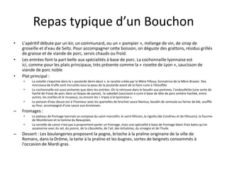 Repas typique d’un BouchonL'apéritif débute par un kir, un communard, ou un « pompier », mélange de vin, de sirop de groseille et d'eau de Seltz. Pour accompagner cette boisson, on déguste des grattons, résidus grillés de graisse et de viande de porc, servis chauds ou froid.