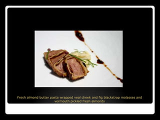 Fresh almond butter pasta wrapped veal cheek and fig blackstrap molasses and
                      vermouth pickled fresh almonds
 