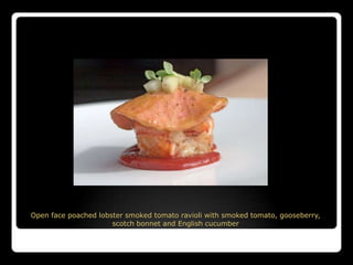 Open face poached lobster smoked tomato ravioli with smoked tomato, gooseberry,
                      scotch bonnet and English cucumber
 
