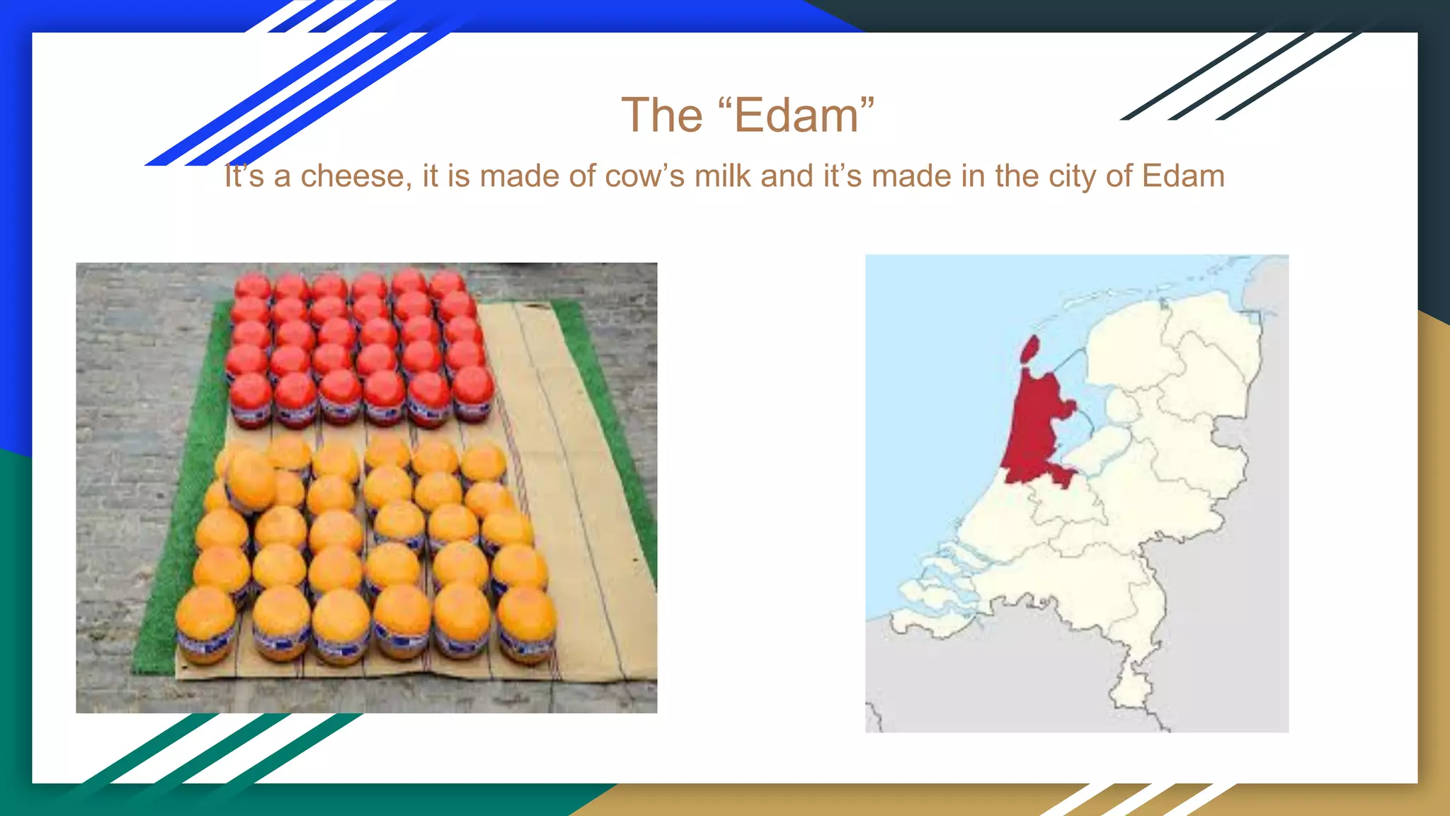 The “Edam”
It’s a cheese, it is made of cow’s milk and it’s made in the city of Edam
 