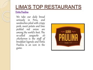 LIMA’S TOP RESTAURANTS 
Doña Paulina 
We take our daily bread 
seriously in Peru, and 
sandwiches piled with crispy 
pork, sweet potato and lime 
pickled red onion are 
among the world's best. The 
so-called sanguche de 
chicharron is the stuff of 
breakfast legends and Doña 
Paulina is an icon in the 
game. 
 