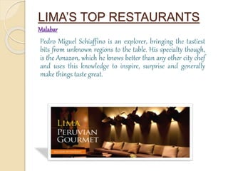 LIMA’S TOP RESTAURANTS 
Malabar 
Pedro Miguel Schiaffino is an explorer, bringing the tastiest 
bits from unknown regions to the table. His specialty though, 
is the Amazon, which he knows better than any other city chef 
and uses this knowledge to inspire, surprise and generally 
make things taste great. 
 