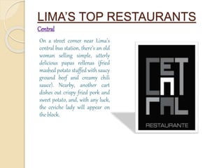LIMA’S TOP RESTAURANTS 
Central 
On a street corner near Lima’s 
central bus station, there’s an old 
woman selling simple, utterly 
delicious papas rellenas (fried 
mashed potato stuffed with saucy 
ground beef and creamy chili 
sauce). Nearby, another cart 
dishes out crispy fried pork and 
sweet potato, and, with any luck, 
the ceviche lady will appear on 
the block. 
