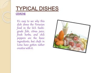 TYPICAL DISHES 
CEVICHE 
It’s easy to see why this 
dish drove the Peruvian 
food in the U.S. Sushi-grade 
fish, citrus juice, 
fresh herbs, and chili 
peppers are the basic 
ingredients, but chefs in 
Lima have gotten rather 
creative with it. 
 