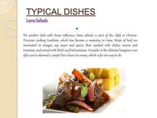 TYPICAL DISHES 
Lomo Saltado 
 
Yet another dish with Asian influence, lomo saltado is part of the chifa or Chinese- 
Peruvian cooking tradition, which has become a mainstay in Lima. Strips of beef are 
marinated in vinegar, soy sauce and spices, then sautéed with chilies, onions and 
tomatoes, and served with thick-cut fried potatoes. Consider it the ultimate hangover cure 
after you’ve downed a couple Pisco Sours too many, which is far too easy to do. 
 