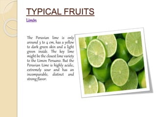 TYPICAL FRUITS 
Limón 
The Peruvian lime is only 
around 3 to 4 cm, has a yellow 
to dark green skin and a light 
green inside. The key lime 
might be the closest lime variety 
to the Limon Peruano. But the 
Peruvian Lime is highly acidic, 
extremely sour and has an 
incomparable, distinct and 
strong flavor. 
 