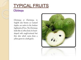 TYPICAL FRUITS 
Chirimoya 
Chirimoya or Cherimoya, in 
English also known as Custard 
Apples, are native to the Andean 
highlands of Peru. The Chirimoya 
looks like no other fruit; it’s heart-shaped 
with rough-textured but 
thin skin which varies from a 
yellow-green to a dark green. 
 
