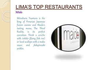 LIMA’S TOP RESTAURANTS 
MAido 
Mitsuharu Tsumura is the 
king of Peruvian Japanese 
fusion cuisine and Maido’s 
tasting menu, The Third 
Reality, is its perfect 
execution. Think a ceviche 
with tobiko (flying fish roe) 
or local scallops with a maka 
sauce and fukujinzake 
pickles. 
 