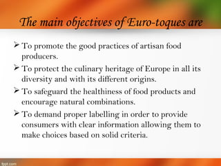 The main objectives of Euro-toques are
 To promote the good practices of artisan food
producers.
 To protect the culinary heritage of Europe in all its
diversity and with its different origins.
 To safeguard the healthiness of food products and
encourage natural combinations.
 To demand proper labelling in order to provide
consumers with clear information allowing them to
make choices based on solid criteria.
 