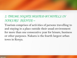 2. THEME NIGHTS HOSTED BY HOTELS IN
NAKURU {KENYA} –
Tourism comprises of activities of persons travelling to
and staying in a place outside their usual environment
for more than one consecutive year for leisure, business
or other purposes. Nakuru is the fourth largest urban
town in Kenya.
 