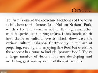 Cont.…..
Tourism is one of the economic backbones of the town
as it is host to the famous Lake Nakuru National Park,
which is home to a vast number of flamingos and other
wildlife species seen during safaris. It has hotels which
host theme or cultural events which show case the
various cultural cuisines. Gastronomy is the art of
preparing, serving and enjoying fine food but overtime
the concept has come to include “peasant food”. Today
a large number of destinations are developing and
marketing gastronomy as one of their attractions.
 