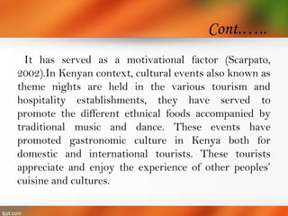 Cont.…..
It has served as a motivational factor (Scarpato,
2002).In Kenyan context, cultural events also known as
theme nights are held in the various tourism and
hospitality establishments, they have served to
promote the different ethnical foods accompanied by
traditional music and dance. These events have
promoted gastronomic culture in Kenya both for
domestic and international tourists. These tourists
appreciate and enjoy the experience of other peoples’
cuisine and cultures.
 