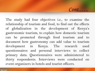 Cont.…..
The study had four objectives i.e., to examine the
relationship of tourism and food, to find out the effects
of globalization in the development of Kenya’s
gastronomic tourism, to explain how domestic tourism
can be promoted through food tourism and to
document how gastronomy can add value to tourism
development in Kenya. The research used
questionnaires and personal interviews to collect
primary data. Questionnaires were administered to
thirty respondents. Interviews were conducted on
event organizers in hotels and tourist officers.
 