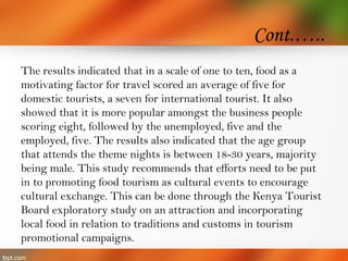 Cont.…..
The results indicated that in a scale of one to ten, food as a
motivating factor for travel scored an average of five for
domestic tourists, a seven for international tourist. It also
showed that it is more popular amongst the business people
scoring eight, followed by the unemployed, five and the
employed, five. The results also indicated that the age group
that attends the theme nights is between 18-30 years, majority
being male. This study recommends that efforts need to be put
in to promoting food tourism as cultural events to encourage
cultural exchange. This can be done through the Kenya Tourist
Board exploratory study on an attraction and incorporating
local food in relation to traditions and customs in tourism
promotional campaigns.
 