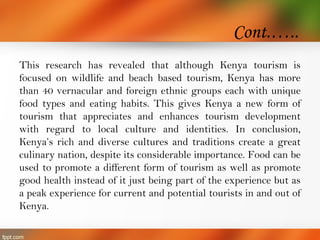 Cont.…..
This research has revealed that although Kenya tourism is
focused on wildlife and beach based tourism, Kenya has more
than 40 vernacular and foreign ethnic groups each with unique
food types and eating habits. This gives Kenya a new form of
tourism that appreciates and enhances tourism development
with regard to local culture and identities. In conclusion,
Kenya’s rich and diverse cultures and traditions create a great
culinary nation, despite its considerable importance. Food can be
used to promote a different form of tourism as well as promote
good health instead of it just being part of the experience but as
a peak experience for current and potential tourists in and out of
Kenya.
 