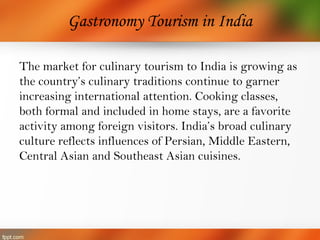 Gastronomy Tourism in India
The market for culinary tourism to India is growing as
the country’s culinary traditions continue to garner
increasing international attention. Cooking classes,
both formal and included in home stays, are a favorite
activity among foreign visitors. India’s broad culinary
culture reflects influences of Persian, Middle Eastern,
Central Asian and Southeast Asian cuisines.
 