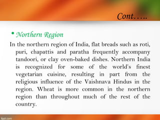 Cont…..
•Northern Region
In the northern region of India, flat breads such as roti,
puri, chapattis and paratha frequently accompany
tandoori, or clay oven-baked dishes. Northern India
is recognized for some of the world’s finest
vegetarian cuisine, resulting in part from the
religious influence of the Vaishnava Hindus in the
region. Wheat is more common in the northern
region than throughout much of the rest of the
country.
 