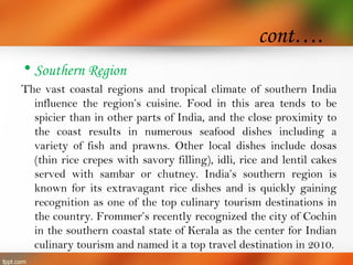 cont….
• Southern Region
The vast coastal regions and tropical climate of southern India
influence the region’s cuisine. Food in this area tends to be
spicier than in other parts of India, and the close proximity to
the coast results in numerous seafood dishes including a
variety of fish and prawns. Other local dishes include dosas
(thin rice crepes with savory filling), idli, rice and lentil cakes
served with sambar or chutney. India’s southern region is
known for its extravagant rice dishes and is quickly gaining
recognition as one of the top culinary tourism destinations in
the country. Frommer’s recently recognized the city of Cochin
in the southern coastal state of Kerala as the center for Indian
culinary tourism and named it a top travel destination in 2010.
 