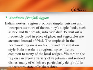 Cont…
• Northwest (Punjab) Region
India’s western region produces simpler cuisines and
incorporates more of the country’s staple foods, such
as rice and flat breads, into each dish. Peanut oil is
frequently used in place of ghee, and vegetables are
steamed instead of fried. The emphasis in the
northwest region is on texture and presentation
style. Kala masala is a regional spice mixture
common to many of the local recipes. Visitors to the
region can enjoy a variety of vegetarian and seafood
dishes, many of which are particularly delightful in
the western state of Maharashtra.
 