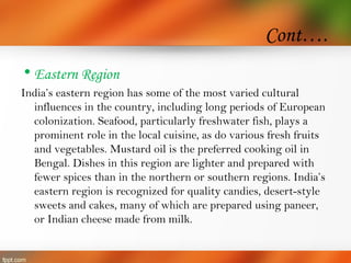 Cont….
• Eastern Region
India’s eastern region has some of the most varied cultural
influences in the country, including long periods of European
colonization. Seafood, particularly freshwater fish, plays a
prominent role in the local cuisine, as do various fresh fruits
and vegetables. Mustard oil is the preferred cooking oil in
Bengal. Dishes in this region are lighter and prepared with
fewer spices than in the northern or southern regions. India’s
eastern region is recognized for quality candies, desert-style
sweets and cakes, many of which are prepared using paneer,
or Indian cheese made from milk.
 