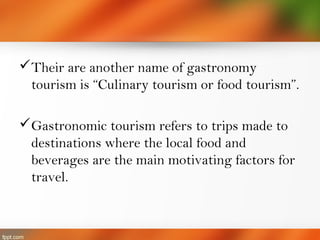 Their are another name of gastronomy
tourism is “Culinary tourism or food tourism”.
Gastronomic tourism refers to trips made to
destinations where the local food and
beverages are the main motivating factors for
travel.
 