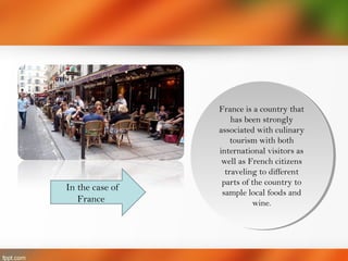 France is a country that
has been strongly
associated with culinary
tourism with both
international visitors as
well as French citizens
traveling to different
parts of the country to
sample local foods and
wine.
France is a country that
has been strongly
associated with culinary
tourism with both
international visitors as
well as French citizens
traveling to different
parts of the country to
sample local foods and
wine.
In the case of
France
 