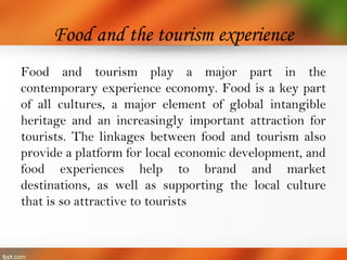 Food and the tourism experience
Food and tourism play a major part in the
contemporary experience economy. Food is a key part
of all cultures, a major element of global intangible
heritage and an increasingly important attraction for
tourists. The linkages between food and tourism also
provide a platform for local economic development, and
food experiences help to brand and market
destinations, as well as supporting the local culture
that is so attractive to tourists
 