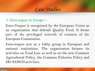 Case Studies
1. Euro-toques in Europe –
Euro-Toques is recognized by the European Union as
an organization that defends Quality Food. It forms
part of the privileged network of contacts of the
European Commission.
Euro-toques acts as a lobby group in European and
national institutions. The organization focuses its
activities on Food Law as well as on the new Common
Agricultural Policy, the Common Fisheries Policy and
DG SANCO activities.
 
