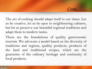 Cont.…..
The art of cooking should adapt itself to our times. Let
us be creative, let us be open to neighbouring cultures,
but let us preserve our beautiful regional traditions and
adapt them to modern tastes.
These are the foundations of quality gastronomic
tourism. We advocate a model based on the diversity of
traditions and regions, quality products, products of
the land and traditional recipes, which are the
guarantee of the culinary heritage and continuity of
local products.
 